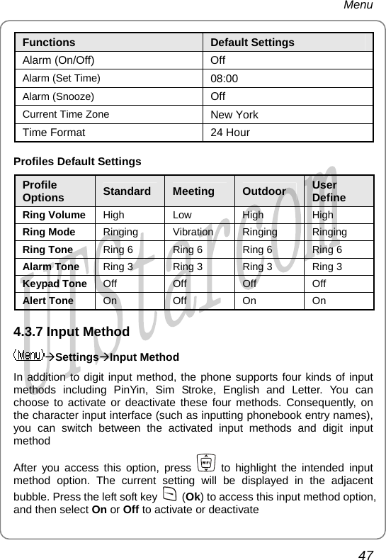 Menu Functions  Default Settings Alarm (On/Off)  Off Alarm (Set Time)  08:00 Alarm (Snooze)  Off Current Time Zone  New York Time Format  24 Hour Profiles Default Settings Profile Options  Standard  Meeting  Outdoor  User Define Ring Volume  High Low  High High Ring Mode  Ringing Vibration Ringing Ringing Ring Tone  Ring 6  Ring 6  Ring 6  Ring 6 Alarm Tone  Ring 3  Ring 3  Ring 3  Ring 3 Keypad Tone  Off Off Off Off Alert Tone  On Off On On 4.3.7 Input Method ÆSettingsÆInput Method In addition to digit input method, the phone supports four kinds of input methods including PinYin, Sim Stroke, English and Letter. You can choose to activate or deactivate these four methods. Consequently, on the character input interface (such as inputting phonebook entry names), you can switch between the activated input methods and digit input method After you access this option, press   to highlight the intended input method option. The current setting will be displayed in the adjacent bubble. Press the left soft key   (Ok) to access this input method option, and then select On or Off to activate or deactivate47       