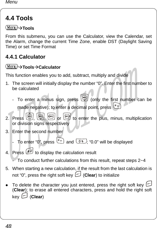 Menu 4.4 Tools ÆTools From this submenu, you can use the Calculator, view the Calendar, set the Alarm, change the current Time Zone, enable DST (Daylight Saving Time) or set Time Format 4.4.1 Calculator ÆToolsÆCalculator This function enables you to add, subtract, multiply and divide 1.  The screen will initially display the number “0”. Enter the first number to be calculated -  To enter a minus sign, press   (only the first number can be made negative); to enter a decimal point, press   2. Press  ,  ,   or   to enter the plus, minus, multiplication or division signs respectively 3.  Enter the second number -  To enter “0”, press   and  ; “0.0” will be displayed 4. Press    to display the calculation result -  To conduct further calculations from this result, repeat steps 2~4 5.  When starting a new calculation, if the result from the last calculation is not “0”, press the right soft key   (Clear) to initialize z To delete the character you just entered, press the right soft key   (Clear); to erase all entered characters, press and hold the right soft key   (Clear) 48       