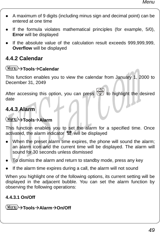 Menu z A maximum of 9 digits (including minus sign and decimal point) can be entered at one time z If the formula violates mathematical principles (for example, 5/0), Error will be displayed z If the absolute value of the calculation result exceeds 999,999,999, Overflow will be displayed 4.4.2 Calendar ÆToolsÆCalendar This function enables you to view the calendar from January 1, 2000 to December 31, 2049 After accessing this option, you can press   to highlight the desired date 4.4.3 Alarm ÆToolsÆAlarm This function enables you to set the alarm for a specified time. Once activated, the alarm indicator    will be displayed z When the preset alarm time expires, the phone will sound the alarm; an alarm icon and the current time will be displayed. The alarm will sound for 30 seconds unless dismissed z To dismiss the alarm and return to standby mode, press any key z If the alarm time expires during a call, the alarm will not sound When you highlight one of the following options, its current setting will be displayed in the adjacent bubble. You can set the alarm function by observing the following operations: 4.4.3.1 On/Off ÆToolsÆAlarmÆOn/Off 49       