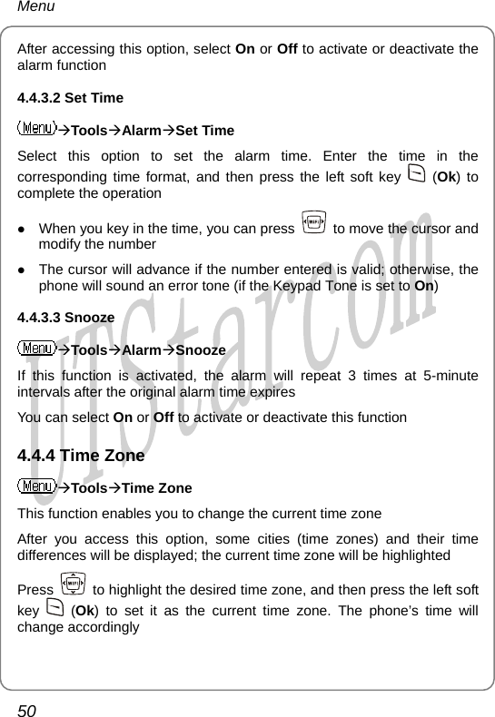 Menu After accessing this option, select On or Off to activate or deactivate the alarm function 4.4.3.2 Set Time ÆToolsÆAlarmÆSet Time Select this option to set the alarm time. Enter the time in the corresponding time format, and then press the left soft key   (Ok) to complete the operation z When you key in the time, you can press    to move the cursor and modify the number z The cursor will advance if the number entered is valid; otherwise, the phone will sound an error tone (if the Keypad Tone is set to On) 4.4.3.3 Snooze ÆToolsÆAlarmÆSnooze If this function is activated, the alarm will repeat 3 times at 5-minute intervals after the original alarm time expires You can select On or Off to activate or deactivate this function 4.4.4 Time Zone ÆToolsÆTime Zone This function enables you to change the current time zone After you access this option, some cities (time zones) and their time differences will be displayed; the current time zone will be highlighted Press    to highlight the desired time zone, and then press the left soft key   (Ok) to set it as the current time zone. The phone’s time will change accordingly 50       