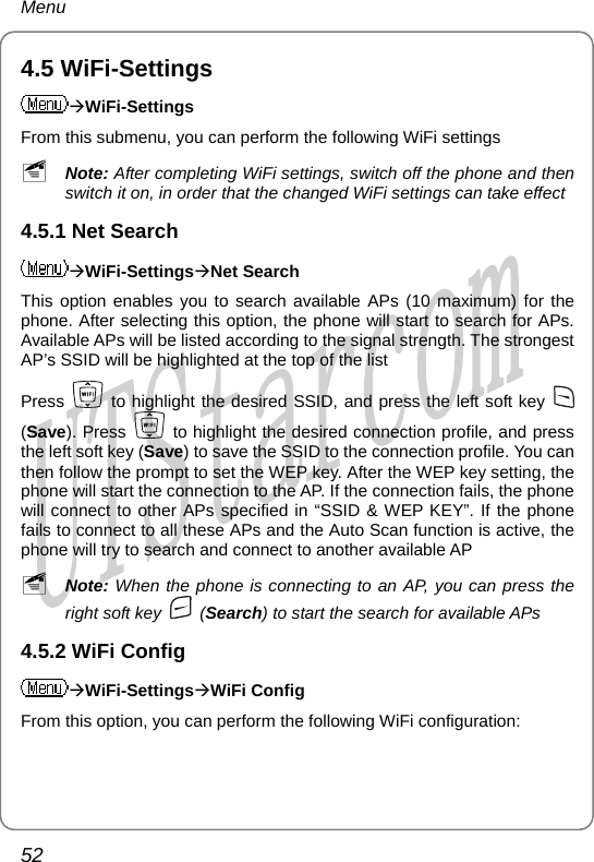 Menu 4.5 WiFi-Settings ÆWiFi-Settings From this submenu, you can perform the following WiFi settings ~ Note: After completing WiFi settings, switch off the phone and then switch it on, in order that the changed WiFi settings can take effect 4.5.1 Net Search ÆWiFi-SettingsÆNet Search This option enables you to search available APs (10 maximum) for the phone. After selecting this option, the phone will start to search for APs. Available APs will be listed according to the signal strength. The strongest AP’s SSID will be highlighted at the top of the list Press   to highlight the desired SSID, and press the left soft key   (Save). Press    to highlight the desired connection profile, and press the left soft key (Save) to save the SSID to the connection profile. You can then follow the prompt to set the WEP key. After the WEP key setting, the phone will start the connection to the AP. If the connection fails, the phone will connect to other APs specified in “SSID &amp; WEP KEY”. If the phone fails to connect to all these APs and the Auto Scan function is active, the phone will try to search and connect to another available AP ~ Note: When the phone is connecting to an AP, you can press the right soft key   (Search) to start the search for available APs 4.5.2 WiFi Config ÆWiFi-SettingsÆWiFi Config From this option, you can perform the following WiFi configuration: 52       