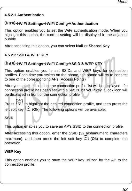 Menu 4.5.2.1 Authentication ÆWiFi-SettingsÆWiFi ConfigÆAuthentication This option enables you to set the WiFi authentication mode. When you highlight this option, the current setting will be displayed in the adjacent bubble After accessing this option, you can select Null or Shared Key 4.5.2.2 SSID &amp; WEP KEY ÆWiFi-SettingsÆWiFi ConfigÆSSID &amp; WEP KEY This option enables you to set SSIDs and WEP keys for connection profiles. Each time you switch on the phone, the phone will try to connect to one of the corresponding APs (Access Points) After you select this option, the connection profile list will be displayed. If a connection profile has been set with a 64/128 bit WEP key, a lock icon will be displayed in front of the connection profile Press    to highlight the desired connection profile, and then press the left soft key   (Ok). The following options will be available: SSID This option enables you to save an AP’s SSID to the connection profile After accessing this option, enter the SSID (32 alphanumeric characters maximum), and then press the left soft key   (Ok) to complete the operation WEP Key This option enables you to save the WEP key utilized by the AP to the connection profile: 53       