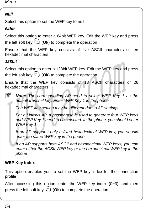 Menu Null Select this option to set the WEP key to null 64bit Select this option to enter a 64bit WEP key. Edit the WEP key and press the left soft key   (Ok) to complete the operation Ensure that the WEP key consists of five ASCII characters or ten hexadecimal characters 128bit Select this option to enter a 128bit WEP key. Edit the WEP key and press the left soft key   (Ok) to complete the operation Ensure that the WEP key consists of 13 ASCII characters or 26 hexadecimal characters ~ Note: The corresponding AP need to select WEP Key 1 as the default transmit key. Enter WEP Key 1 in the phone The WEP key setting may be different due to AP settings For a Linksys AP, a passphrase is used to generate four WEP keys and WEP Key 1 need to be selected. In the phone, you should enter WEP Key 1 If an AP supports only a fixed hexadecimal WEP key, you should enter the same WEP key in the phone If an AP supports both ASCII and hexadecimal WEP keys, you can enter either the ACSII WEP key or the hexadecimal WEP key in the phone WEP Key Index This option enables you to set the WEP key index for the connection profile After accessing this option, enter the WEP key index (0~3), and then press the left soft key   (Ok) to complete the operation 54       