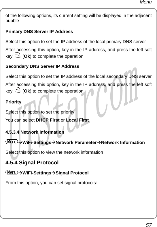 Menu of the following options, its current setting will be displayed in the adjacent bubble Primary DNS Server IP Address Select this option to set the IP address of the local primary DNS server After accessing this option, key in the IP address, and press the left soft key   (Ok) to complete the operation Secondary DNS Server IP Address Select this option to set the IP address of the local secondary DNS server After accessing this option, key in the IP address, and press the left soft key   (Ok) to complete the operation Priority Select this option to set the priority You can select DHCP First or Local First 4.5.3.4 Network Information ÆWiFi-SettingsÆNetwork ParameterÆNetwork Information Select this option to view the network information 4.5.4 Signal Protocol ÆWiFi-SettingsÆSignal Protocol From this option, you can set signal protocols: 57       