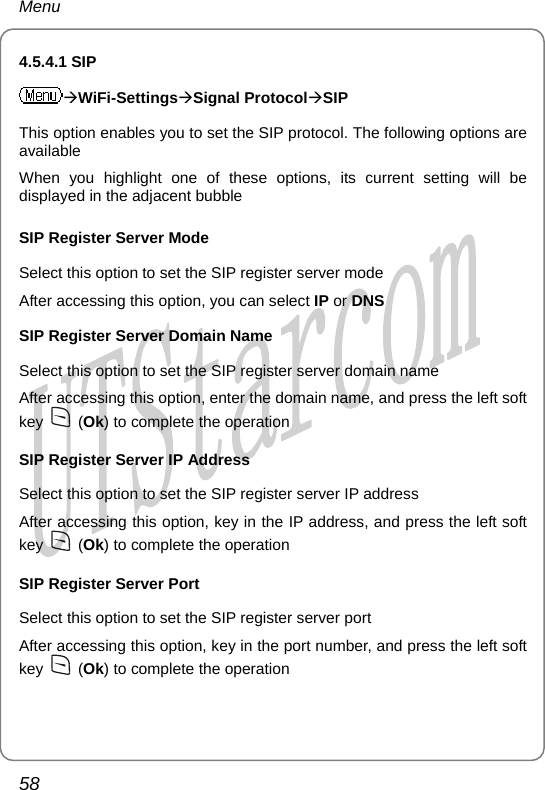 Menu 4.5.4.1 SIP ÆWiFi-SettingsÆSignal ProtocolÆSIP This option enables you to set the SIP protocol. The following options are available When you highlight one of these options, its current setting will be displayed in the adjacent bubble SIP Register Server Mode Select this option to set the SIP register server mode After accessing this option, you can select IP or DNS SIP Register Server Domain Name Select this option to set the SIP register server domain name After accessing this option, enter the domain name, and press the left soft key   (Ok) to complete the operation SIP Register Server IP Address Select this option to set the SIP register server IP address After accessing this option, key in the IP address, and press the left soft key   (Ok) to complete the operation SIP Register Server Port Select this option to set the SIP register server port After accessing this option, key in the port number, and press the left soft key   (Ok) to complete the operation 58       