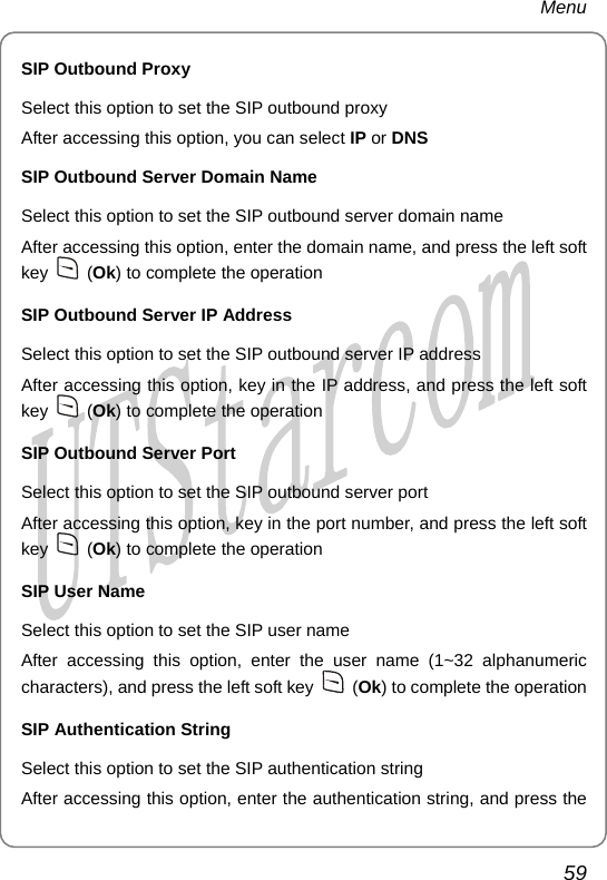 Menu SIP Outbound Proxy Select this option to set the SIP outbound proxy After accessing this option, you can select IP or DNS SIP Outbound Server Domain Name Select this option to set the SIP outbound server domain name After accessing this option, enter the domain name, and press the left soft key   (Ok) to complete the operation SIP Outbound Server IP Address Select this option to set the SIP outbound server IP address After accessing this option, key in the IP address, and press the left soft key   (Ok) to complete the operation SIP Outbound Server Port Select this option to set the SIP outbound server port After accessing this option, key in the port number, and press the left soft key   (Ok) to complete the operation SIP User Name Select this option to set the SIP user name After accessing this option, enter the user name (1~32 alphanumeric characters), and press the left soft key   (Ok) to complete the operation SIP Authentication String Select this option to set the SIP authentication string After accessing this option, enter the authentication string, and press the 59       