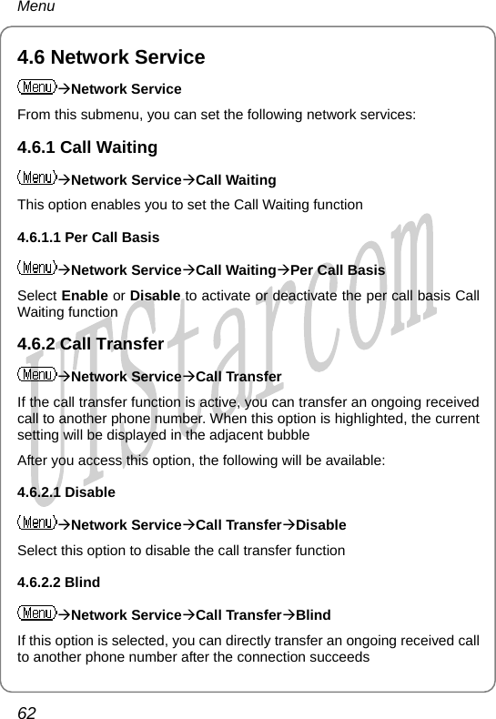 Menu 4.6 Network Service ÆNetwork Service From this submenu, you can set the following network services: 4.6.1 Call Waiting ÆNetwork ServiceÆCall Waiting This option enables you to set the Call Waiting function 4.6.1.1 Per Call Basis ÆNetwork ServiceÆCall WaitingÆPer Call Basis Select Enable or Disable to activate or deactivate the per call basis Call Waiting function 4.6.2 Call Transfer ÆNetwork ServiceÆCall Transfer If the call transfer function is active, you can transfer an ongoing received call to another phone number. When this option is highlighted, the current setting will be displayed in the adjacent bubble After you access this option, the following will be available: 4.6.2.1 Disable ÆNetwork ServiceÆCall TransferÆDisable Select this option to disable the call transfer function 4.6.2.2 Blind ÆNetwork ServiceÆCall TransferÆBlind If this option is selected, you can directly transfer an ongoing received call to another phone number after the connection succeeds 62       