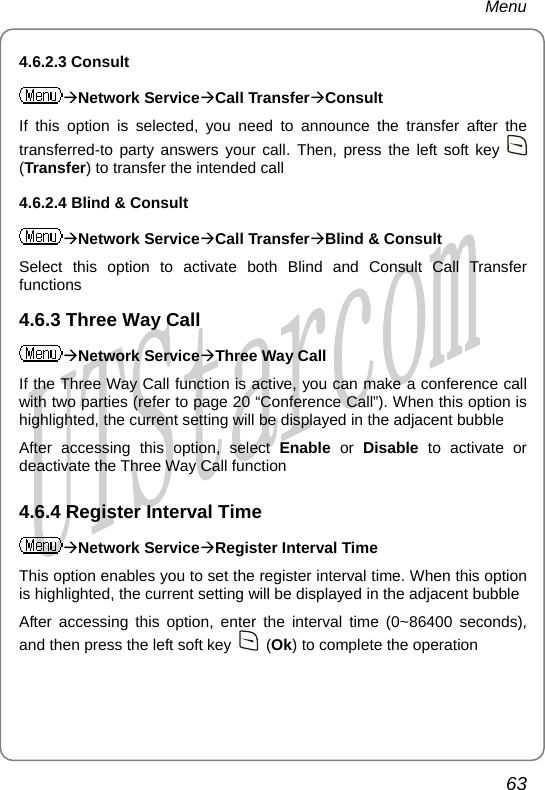 Menu 4.6.2.3 Consult ÆNetwork ServiceÆCall TransferÆConsult If this e transfer after the  option is selected, you need to announce thtransferred-to party answers your call. Then, press the left soft key   (Transfer) to transfer the intended call 4.6.2.4 Blind &amp; Consult ÆNetwork ServiceÆCall TransferÆBlind &amp; Consult Selec ll Transfer ee Way Call t this option to activate both Blind and Consult Cafunctions 4.6.3 ThrÆNetwork ServiceÆThree Way Call If the an make a conference call 4.6.4 Register Interval Time  Three Way Call function is active, you cwith two parties (refer to page 20 “Conference Call”). When this option is highlighted, the current setting will be displayed in the adjacent bubble After accessing this option, select Enable or Disable to activate or deactivate the Three Way Call function ÆNetwork ServiceÆRegister Interval Time This o e. When this option ption enables you to set the register interval timis highlighted, the current setting will be displayed in the adjacent bubble After accessing this option, enter the interval time (0~86400 seconds), and then press the left soft key   (Ok) to complete the operation 63       