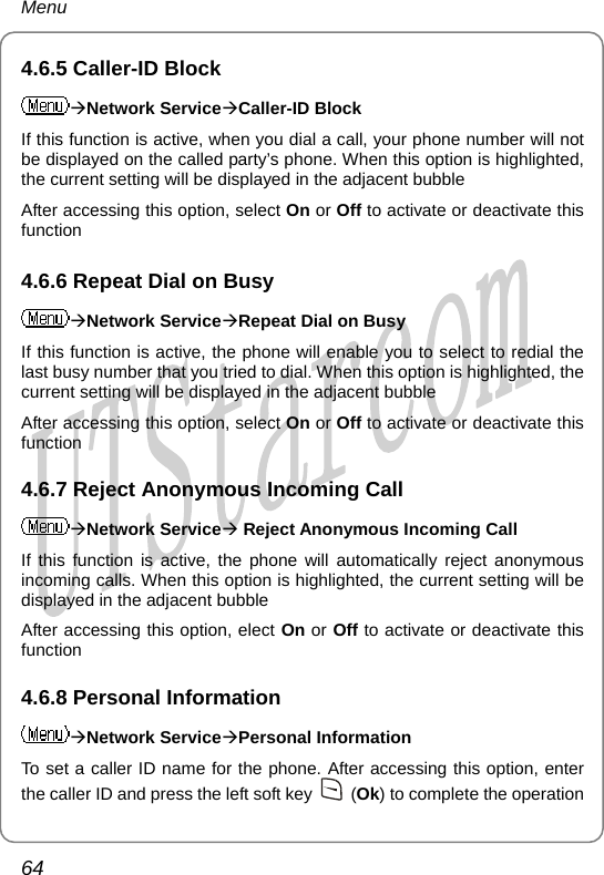 Menu 4.6.5 Caller-ID Block ÆNetwork ServiceÆCaller-ID Block If this function is active, when you dial a call, your phone number will not be displayed on the called party’s phone. When this option is highlighted, the current setting will be displayed in the adjacent bubble After accessing this option, select On or Off to activate or deactivate this function 4.6.6 Repeat Dial on Busy ÆNetwork ServiceÆRepeat Dial on Busy If this function is active, the phone will enable you to select to redial the last busy number that you tried to dial. When this option is highlighted, the current setting will be displayed in the adjacent bubble After accessing this option, select On or Off to activate or deactivate this function 4.6.7 Reject Anonymous Incoming Call ÆNetwork ServiceÆ Reject Anonymous Incoming Call If this function is active, the phone will automatically reject anonymous incoming calls. When this option is highlighted, the current setting will be displayed in the adjacent bubble After accessing this option, elect On or Off to activate or deactivate this function 4.6.8 Personal Information ÆNetwork ServiceÆPersonal Information To set a caller ID name for the phone. After accessing this option, enter the caller ID and press the left soft key   (Ok) to complete the operation 64       