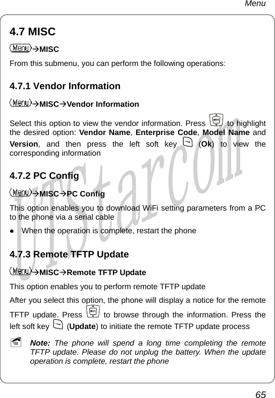 Menu 4.7 MISC ÆMISC From this submenu, you can perform the following operations: 4.7.1 Vendor Information ÆMISCÆVendor Information Select this option to view the vendor information. Press   to highlight the desired option: Vendor Name, Enterprise Code, Model Name and Version, and then press the left soft key   (Ok) to view the corresponding information 4.7.2 PC Config ÆMISCÆPC Config This option enables you to download WiFi setting parameters from a PC to the phone via a serial cable z When the operation is complete, restart the phone 4.7.3 Remote TFTP Update ÆMISCÆRemote TFTP Update This option enables you to perform remote TFTP update After you select this option, the phone will display a notice for the remote TFTP update. Press   to browse through the information. Press the left soft key   (Update) to initiate the remote TFTP update process ~ Note:  The phone will spend a long time completing the remote TFTP update. Please do not unplug the battery. When the update operation is complete, restart the phone 65       