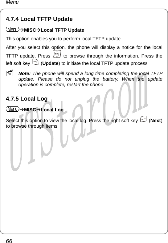 Menu 4.7.4 Local TFTP Update ÆMISCÆLocal TFTP Update This option enables you to perform local TFTP update After you select this option, the phone will display a notice for the local TFTP update. Press   to browse through the information. Press the left soft key   (Update) to initiate the local TFTP update process ~ Note: The phone will spend a long time completing the local TFTP update. Please do not unplug the battery. When the update operation is complete, restart the phone 4.7.5 Local Log ÆMISCÆLocal Log Select this option to view the local log. Press the right soft key   (Next) to browse through items  66       