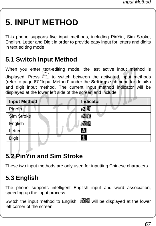 Input Method 5. INPUT METHOD This phone supports five input methods, including PinYin, Sim Stroke, English, Letter and Digit in order to provide easy input for letters and digits in text editing mode 5.1 Switch Input Method When you enter text-editing mode, the last active input method is displayed. Press   to switch between the activated input methods (refer to page 67 “Input Method” under the Settings submenu for details) and digit input method. The current input method indicator will be displayed at the lower left side of the screen and include: Input Method  Indicator              PinYin                          Sim Stroke                            English                     Letter                 Digit                               5.2 PinYin and Sim Stroke These two input methods are only used for inputting Chinese characters 5.3 English The phone supports intelligent English input and word association, speeding up the input process Switch the input method to English;   will be displayed at the lower left corner of the screen 67       