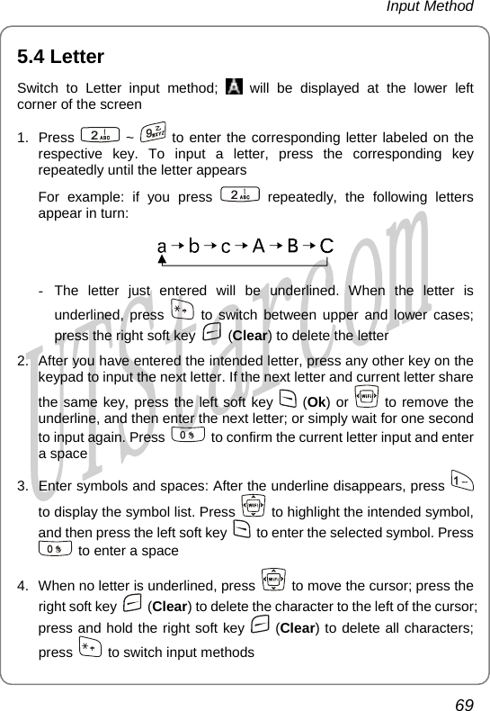 Input Method 5.4 Letter Switch to Letter input method;   will be displayed at the lower left corner of the screen 1. Press   ~   to enter the corresponding letter labeled on the respective key. To input a letter, press the corresponding key repeatedly until the letter appears For example: if you press   repeatedly, the following letters appear in turn:  - The letter just entered will be underlined. When the letter is underlined, press   to switch between upper and lower cases; press the right soft  y ke  (Clear) to delete the letter  you have entered the intended letter, press any othe2.  After r key on the keypad to input the next letter. If the next letter and current letter share the same key, press the left soft key   (Ok) or   to remove the underline, and then enter the next letter or simply w t for one second to input again. Press ;  ai  to confirm the current letter input and enter a space 3.  Enter symbols and spaces: After the underline disappears, press   to display the symbol list. Press    to highlight the intended symbol, and then press the left soft key    to enter the selected symbol. Press   to enter a space 4.  When no letter is underlined, press    to move the cursor; press the right soft key   (Clear) to delete th haracter to the left of the cursor; press and hold the right soft key e c  (Clear) to delete all characters; press    to switch input methods 69       