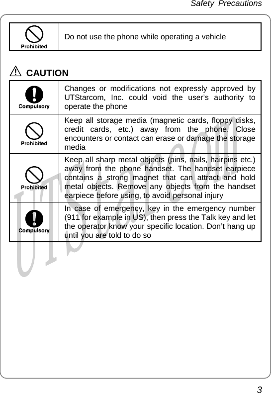 Safety Precautions    Do not use the phone while operating a vehicle  CAUTION  Changes or modifications not expressly approved by UTStarcom, Inc. could void the user’s authority to operate the phone  Keep all storage media (magnetic cards, floppy disks, credit cards, etc.) away from the phone. Close encounters or contact can erase or damage the storage media  Keep all sharp metal objects (pins, nails, hairpins etc.) away from the phone handset. The handset earpiece contains a strong magnet that can attract and hold metal objects. Remove any objects from the handset earpiece before using, to avoid personal injury  In case of emergency, key in the emergency number (911 for example in US), then press the Talk key and let the operator know your specific location. Don’t hang up until you are told to do so  3       