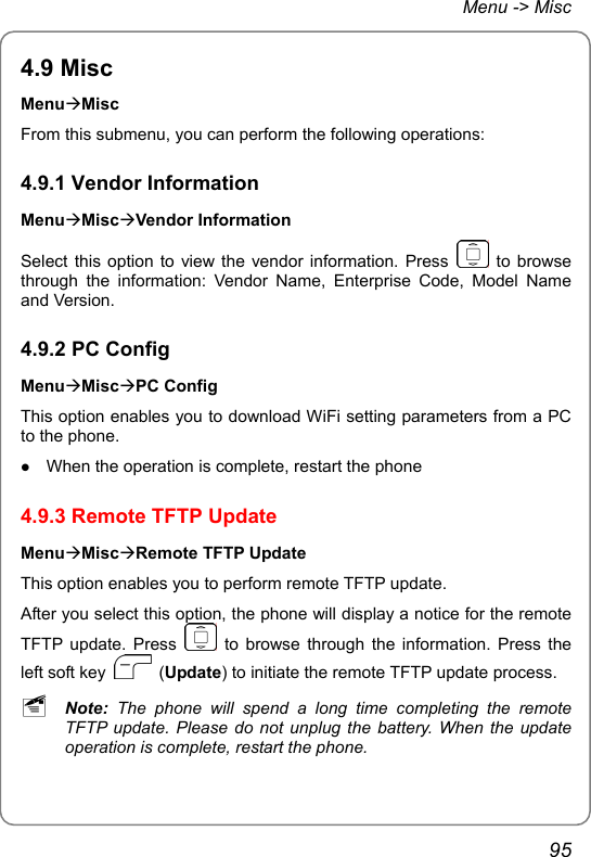 Menu -&gt; Misc 4.9 Misc MenuÆMisc From this submenu, you can perform the following operations: 4.9.1 Vendor Information MenuÆMiscÆVendor Information Select this option to view the vendor information. Press   to browse through the information: Vendor Name, Enterprise Code, Model Name and Version. 4.9.2 PC Config MenuÆMiscÆPC Config This option enables you to download WiFi setting parameters from a PC to the phone. z When the operation is complete, restart the phone 4.9.3 Remote TFTP Update MenuÆMiscÆRemote TFTP Update This option enables you to perform remote TFTP update. After you select this option, the phone will display a notice for the remote TFTP update. Press   to browse through the information. Press the left soft key   (Update) to initiate the remote TFTP update process. ~ Note:  The phone will spend a long time completing the remote TFTP update. Please do not unplug the battery. When the update operation is complete, restart the phone. 95 