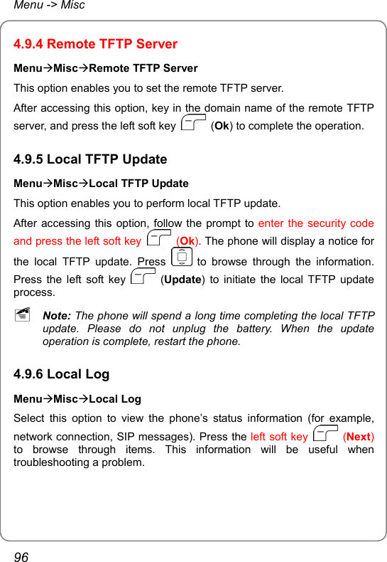 Menu -&gt; Misc 4.9.4 Remote TFTP Server MenuÆMiscÆRemote TFTP Server This option enables you to set the remote TFTP server. After accessing this option, key in the domain name of the remote TFTP server, and press the left soft key   (Ok) to complete the operation. 4.9.5 Local TFTP Update MenuÆMiscÆLocal TFTP Update This option enables you to perform local TFTP update. After accessing this option, follow the prompt to enter the security code and press the left soft key   (Ok). The phone will display a notice for the local TFTP update. Press   to browse through the information. Press the left soft key   (Update) to initiate the local TFTP update process. ~ Note: The phone will spend a long time completing the local TFTP update. Please do not unplug the battery. When the update operation is complete, restart the phone. 4.9.6 Local Log MenuÆMiscÆLocal Log Select this option to view the phone’s status information (for example, network connection, SIP messages). Press the left soft key   (Next) to browse through items. This information will be useful when troubleshooting a problem. 96 