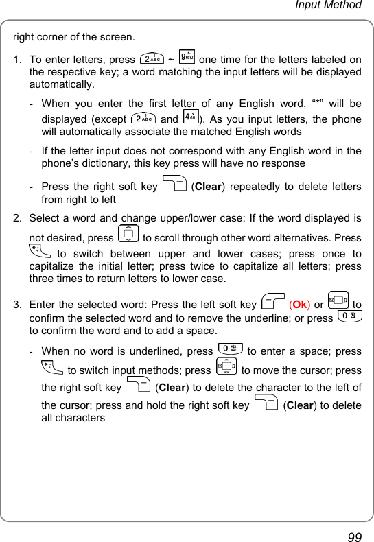 Input Method right corner of the screen. 1.  To enter letters, press   ~   one time for the letters labeled on the respective key; a word matching the input letters will be displayed automatically. -  When you enter the first letter of any English word, “*” will be displayed (except   and  ). As you input letters, the phone will automatically associate the matched English words -  If the letter input does not correspond with any English word in the phone’s dictionary, this key press will have no response -  Press the right soft key   (Clear) repeatedly to delete letters from right to left 2.  Select a word and change upper/lower case: If the word displayed is not desired, press    to scroll through other word alternatives. Press  to switch between upper and lower cases; press once to capitalize the initial letter; press twice to capitalize all letters; press three times to return letters to lower case. 3.  Enter the selected word: Press the left soft key   (Ok) or   to confirm the selected word and to remove the underline; or press   to confirm the word and to add a space. -  When no word is underlined, press   to enter a space; press   to switch input methods; press    to move the cursor; press the right soft key   (Clear) to delete the character to the left of the cursor; press and hold the right soft key   (Clear) to delete all characters 99 