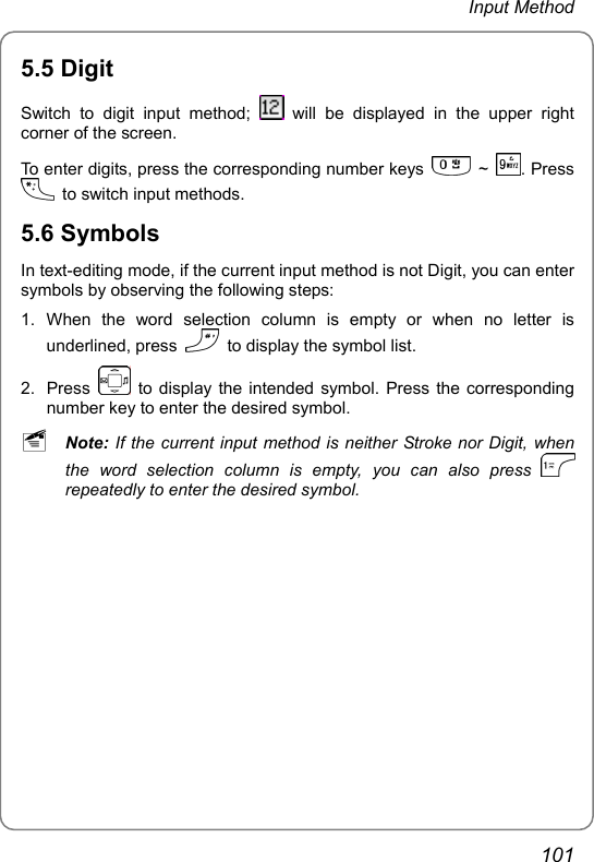 Input Method 5.5 Digit Switch to digit input method;   will be displayed in the upper right corner of the screen. To enter digits, press the corresponding number keys   ~  . Press   to switch input methods. 5.6 Symbols In text-editing mode, if the current input method is not Digit, you can enter symbols by observing the following steps: 1. When the word selection column is empty or when no letter is underlined, press    to display the symbol list. 2. Press    to display the intended symbol. Press the corresponding number key to enter the desired symbol. ~ Note: If the current input method is neither Stroke nor Digit, when the word selection column is empty, you can also press   repeatedly to enter the desired symbol.  101 