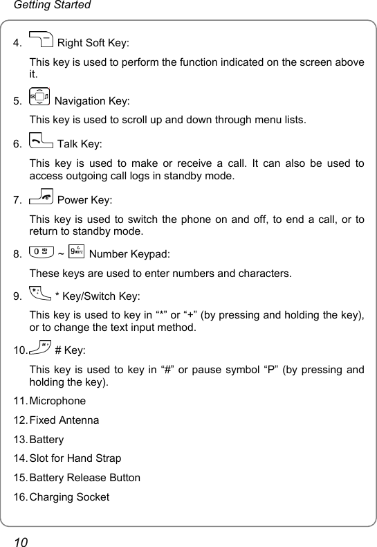 Getting Started 4.    Right Soft Key: This key is used to perform the function indicated on the screen above it. 5.   Navigation Key: This key is used to scroll up and down through menu lists. 6.   Talk Key: This key is used to make or receive a call. It can also be used to access outgoing call logs in standby mode. 7.   Power Key: This key is used to switch the phone on and off, to end a call, or to return to standby mode. 8.   ~   Number Keypad: These keys are used to enter numbers and characters. 9.    * Key/Switch Key: This key is used to key in “*” or “+” (by pressing and holding the key), or to change the text input method. 10.   # Key: This key is used to key in “#” or pause symbol “P” (by pressing and holding the key). 11. Microphone 12. Fixed  Antenna 13. Battery 14. Slot for Hand Strap 15. Battery Release Button 16. Charging  Socket 10 