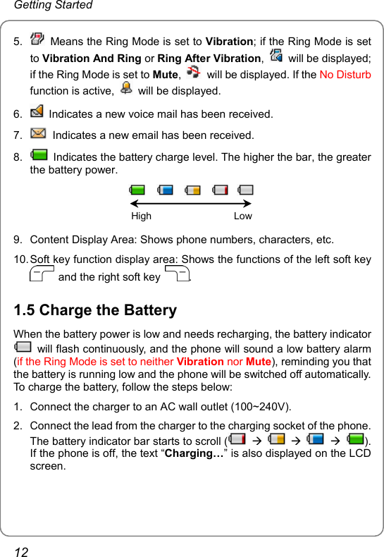 Getting Started 5.    Means the Ring Mode is set to Vibration; if the Ring Mode is set to Vibration And Ring or Ring After Vibration,   will be displayed; if the Ring Mode is set to Mute,    will be displayed. If the No Disturb function is active,   will be displayed. 6.    Indicates a new voice mail has been received. 7.    Indicates a new email has been received. 8.    Indicates the battery charge level. The higher the bar, the greater the battery power.                     High                              Low  9.  Content Display Area: Shows phone numbers, characters, etc. 10. Soft key function display area: Shows the functions of the left soft key   and the right soft key  . 1.5 Charge the Battery When the battery power is low and needs recharging, the battery indicator   will flash continuously, and the phone will sound a low battery alarm (if the Ring Mode is set to neither Vibration nor Mute), reminding you that the battery is running low and the phone will be switched off automatically. To charge the battery, follow the steps below: 1.  Connect the charger to an AC wall outlet (100~240V). 2.  Connect the lead from the charger to the charging socket of the phone. The battery indicator bar starts to scroll (  Æ    Æ    Æ ). If the phone is off, the text “Charging…” is also displayed on the LCD screen. 12 