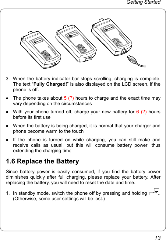 Getting Started  3.  When the battery indicator bar stops scrolling, charging is complete. The text “Fully Charged!” is also displayed on the LCD screen, if the phone is off. z The phone takes about 5 (?) hours to charge and the exact time may vary depending on the circumstances z With your phone turned off, charge your new battery for 6 (?) hours before its first use z When the battery is being charged, it is normal that your charger and phone become warm to the touch z If the phone is turned on while charging, you can still make and receive calls as usual, but this will consume battery power, thus extending the charging time 1.6 Replace the Battery Since battery power is easily consumed, if you find the battery power diminishes quickly after full charging, please replace your battery. After replacing the battery, you will need to reset the date and time. 1.  In standby mode, switch the phone off by pressing and holding  . (Otherwise, some user settings will be lost.) 13 