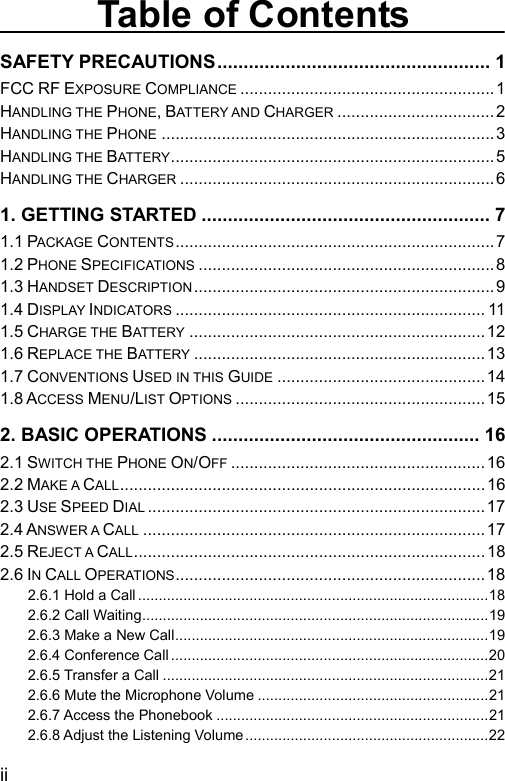  Table of Contents SAFETY PRECAUTIONS.................................................... 1 FCC RF EXPOSURE COMPLIANCE .......................................................1 HANDLING THE PHONE, BATTERY AND CHARGER .................................. 2 HANDLING THE PHONE ........................................................................3 HANDLING THE BATTERY ......................................................................5 HANDLING THE CHARGER .................................................................... 6 1. GETTING STARTED ....................................................... 7 1.1 PACKAGE CONTENTS.....................................................................7 1.2 PHONE SPECIFICATIONS ................................................................8 1.3 HANDSET DESCRIPTION ................................................................. 9 1.4 DISPLAY INDICATORS ................................................................... 11 1.5 CHARGE THE BATTERY ................................................................12 1.6 REPLACE THE BATTERY ...............................................................13 1.7 CONVENTIONS USED IN THIS GUIDE .............................................14 1.8 ACCESS MENU/LIST OPTIONS ......................................................15 2. BASIC OPERATIONS ................................................... 16 2.1 SWITCH THE PHONE ON/OFF .......................................................16 2.2 MAKE A CALL...............................................................................16 2.3 USE SPEED DIAL .........................................................................17 2.4 ANSWER A CALL ..........................................................................17 2.5 REJECT A CALL............................................................................18 2.6 IN CALL OPERATIONS...................................................................18 2.6.1 Hold a Call .....................................................................................18 2.6.2 Call Waiting....................................................................................19 2.6.3 Make a New Call............................................................................19 2.6.4 Conference Call .............................................................................20 2.6.5 Transfer a Call ...............................................................................21 2.6.6 Mute the Microphone Volume ........................................................21 2.6.7 Access the Phonebook ..................................................................21 2.6.8 Adjust the Listening Volume...........................................................22 ii 