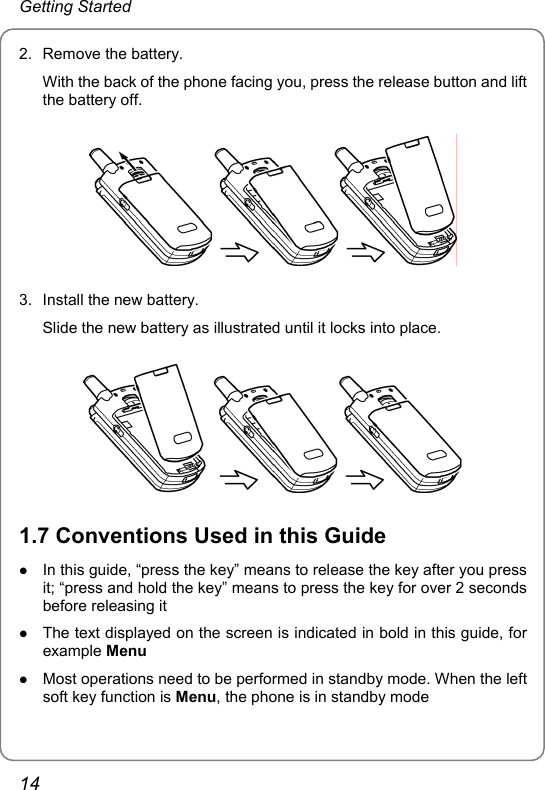 Getting Started 2. Remove the battery. With the back of the phone facing you, press the release button and lift the battery off.  3.  Install the new battery. Slide the new battery as illustrated until it locks into place.  1.7 Conventions Used in this Guide z In this guide, “press the key” means to release the key after you press it; “press and hold the key” means to press the key for over 2 seconds before releasing it z The text displayed on the screen is indicated in bold in this guide, for example Menu z Most operations need to be performed in standby mode. When the left soft key function is Menu, the phone is in standby mode 14 