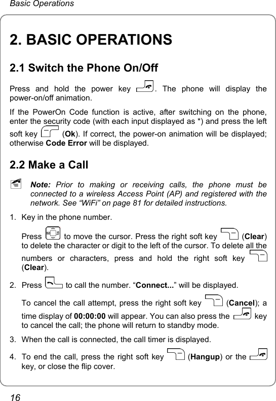 Basic Operations 2. BASIC OPERATIONS 2.1 Switch the Phone On/Off Press and hold the power key  . The phone will display the power-on/off animation. If the PowerOn Code function is active, after switching on the phone, enter the security code (with each input displayed as *) and press the left soft key   (Ok). If correct, the power-on animation will be displayed; otherwise Code Error will be displayed. 2.2 Make a Call ~ Note: Prior to making or receiving calls, the phone must be connected to a wireless Access Point (AP) and registered with the network. See “WiFi” on page 81 for detailed instructions. 1.  Key in the phone number. Press    to move the cursor. Press the right soft key   (Clear) to delete the character or digit to the left of the cursor. To delete all the numbers or characters, press and hold the right soft key   (Clear). 2. Press    to call the number. “Connect...” will be displayed. To cancel the call attempt, press the right soft key   (Cancel); a time display of 00:00:00 will appear. You can also press the   key to cancel the call; the phone will return to standby mode. 3.  When the call is connected, the call timer is displayed. 4.  To end the call, press the right soft key   (Hangup) or the   key, or close the flip cover. 16 