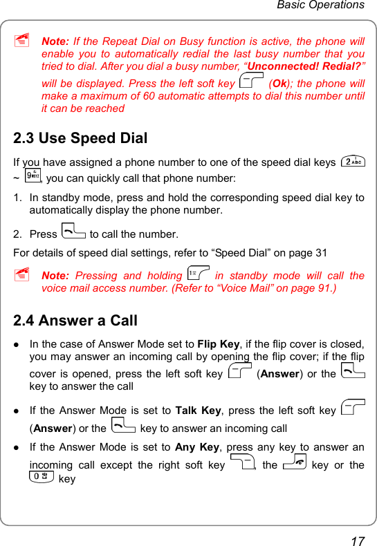 Basic Operations ~ Note: If the Repeat Dial on Busy function is active, the phone will enable you to automatically redial the last busy number that you tried to dial. After you dial a busy number, “Unconnected! Redial?” will be displayed. Press the left soft key   (Ok); the phone will make a maximum of 60 automatic attempts to dial this number until it can be reached 2.3 Use Speed Dial If you have assigned a phone number to one of the speed dial keys   ~  , you can quickly call that phone number: 1.  In standby mode, press and hold the corresponding speed dial key to automatically display the phone number. 2. Press    to call the number. For details of speed dial settings, refer to “Speed Dial” on page 31 ~ Note: Pressing and holding   in standby mode will call the voice mail access number. (Refer to “Voice Mail” on page 91.) 2.4 Answer a Call z In the case of Answer Mode set to Flip Key, if the flip cover is closed, you may answer an incoming call by opening the flip cover; if the flip cover is opened, press the left soft key   (Answer) or the   key to answer the call z If the Answer Mode is set to Talk Key, press the left soft key   (Answer) or the    key to answer an incoming call z If the Answer Mode is set to Any Key, press any key to answer an incoming call except the right soft key  , the   key or the  key 17 