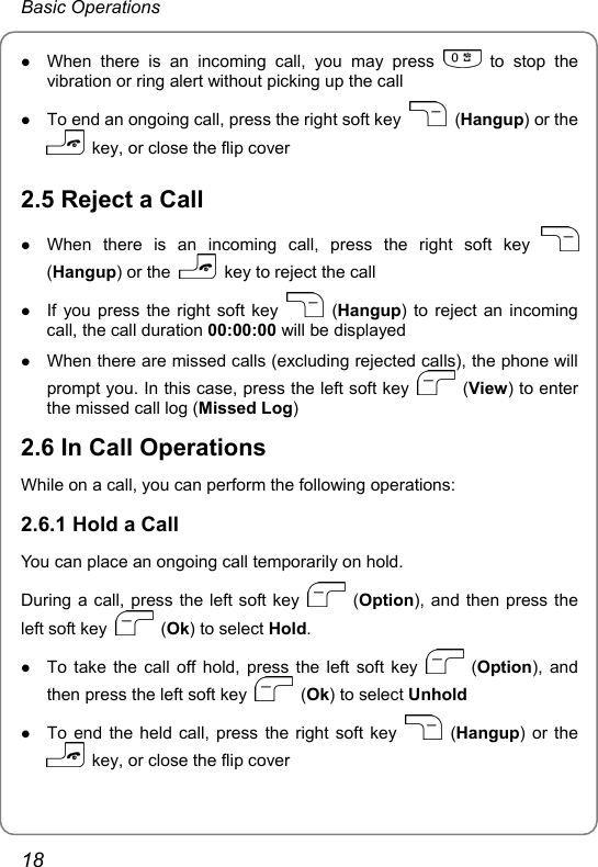 Basic Operations z When there is an incoming call, you may press   to stop the vibration or ring alert without picking up the call z To end an ongoing call, press the right soft key   (Hangup) or the   key, or close the flip cover 2.5 Reject a Call z When there is an incoming call, press the right soft key   (Hangup) or the    key to reject the call z If you press the right soft key   (Hangup) to reject an incoming call, the call duration 00:00:00 will be displayed z When there are missed calls (excluding rejected calls), the phone will prompt you. In this case, press the left soft key   (View) to enter the missed call log (Missed Log) 2.6 In Call Operations While on a call, you can perform the following operations: 2.6.1 Hold a Call You can place an ongoing call temporarily on hold. During a call, press the left soft key   (Option), and then press the left soft key   (Ok) to select Hold. z To take the call off hold, press the left soft key   (Option), and then press the left soft key   (Ok) to select Unhold z To end the held call, press the right soft key   (Hangup) or the   key, or close the flip cover 18 