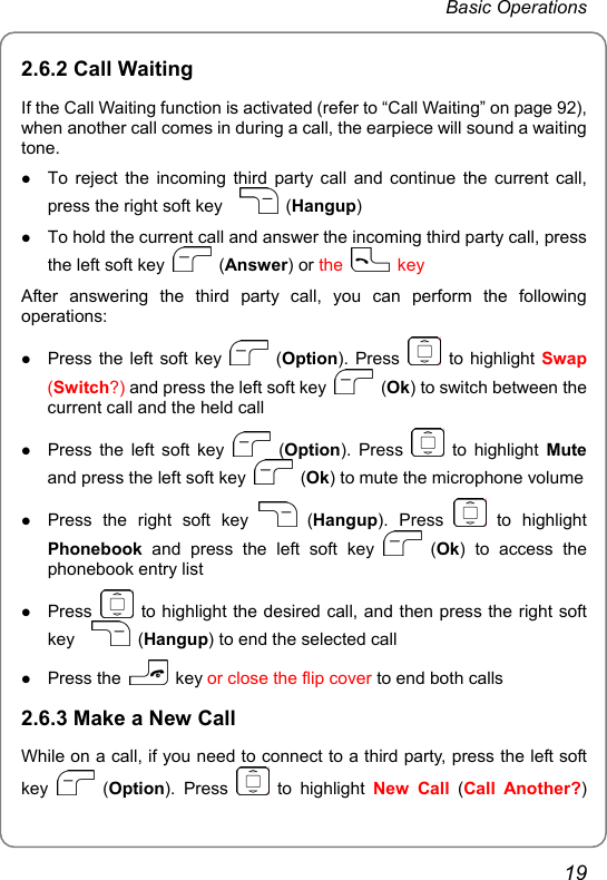 Basic Operations 2.6.2 Call Waiting If the Call Waiting function is activated (refer to “Call Waiting” on page 92), when another call comes in during a call, the earpiece will sound a waiting tone. z To reject the incoming third party call and continue the current call, press the right soft key     (Hangup) z To hold the current call and answer the incoming third party call, press the left soft key   (Answer) or the   key After answering the third party call, you can perform the following operations: z Press the left soft key   (Option). Press   to highlight Swap (Switch?) and press the left soft key   (Ok) to switch between the current call and the held call z Press the left soft key   (Option). Press   to highlight Mute and press the left soft key   (Ok) to mute the microphone volume z Press the right soft key   (Hangup). Press   to  highlight Phonebook and press the left soft key   (Ok) to access the phonebook entry list z Press    to highlight the desired call, and then press the right soft key    (Hangup) to end the selected call z Press the   key or close the flip cover to end both calls 2.6.3 Make a New Call While on a call, if you need to connect to a third party, press the left soft key   (Option). Press   to highlight New Call (Call Another?) 19 