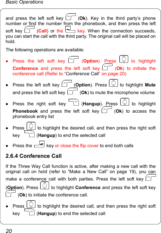 Basic Operations and press the left soft key   (Ok). Key in the third party’s phone number or find the number from the phonebook, and then press the left soft key   (Call) or the   key. When the connection succeeds, you can start the call with the third party. The original call will be placed on hold. The following operations are available: z Press the left soft key   (Option). Press   to  highlight Conference and press the left soft key   (Ok) to initiate the conference call (Refer to “Conference Call” on page 20) z Press the left soft key   (Option). Press   to highlight Mute and press the left soft key   (Ok) to mute the microphone volume z Press the right soft key   (Hangup). Press   to  highlight Phonebook and press the left soft key   (Ok) to access the phonebook entry list z Press    to highlight the desired call, and then press the right soft key    (Hangup) to end the selected call z Press the   key or close the flip cover to end both calls 2.6.4 Conference Call If the Three Way Call function is active, after making a new call with the original call on hold (refer to “Make a New Call” on page 19), you can make a conference call with both parties. Press the left soft key   (Option). Press   to highlight Conference and press the left soft key  (Ok) to initiate the conference call. z Press    to highlight the desired call, and then press the right soft key    (Hangup) to end the selected call 20 