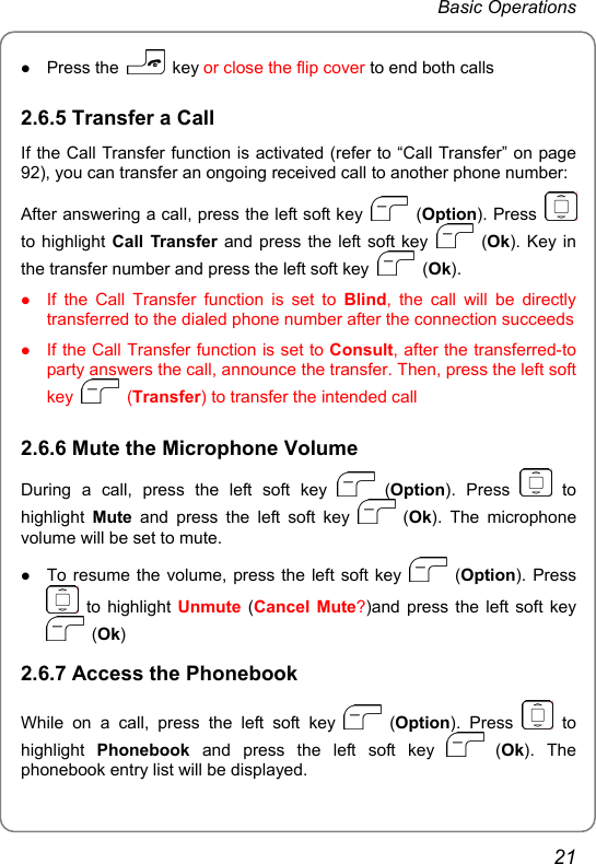 Basic Operations z Press the   key or close the flip cover to end both calls 2.6.5 Transfer a Call If the Call Transfer function is activated (refer to “Call Transfer” on page 92), you can transfer an ongoing received call to another phone number: After answering a call, press the left soft key   (Option). Press   to highlight Call Transfer and press the left soft key   (Ok). Key in the transfer number and press the left soft key   (Ok). z If the Call Transfer function is set to Blind, the call will be directly transferred to the dialed phone number after the connection succeeds z If the Call Transfer function is set to Consult, after the transferred-to party answers the call, announce the transfer. Then, press the left soft key   (Transfer) to transfer the intended call 2.6.6 Mute the Microphone Volume During a call, press the left soft key   (Option). Press   to highlight  Mute and press the left soft key   (Ok). The microphone volume will be set to mute. z To resume the volume, press the left soft key   (Option). Press  to highlight Unmute (Cancel Mute?)and press the left soft key  (Ok) 2.6.7 Access the Phonebook While on a call, press the left soft key   (Option). Press   to highlight  Phonebook and press the left soft key   (Ok). The phonebook entry list will be displayed.   21 