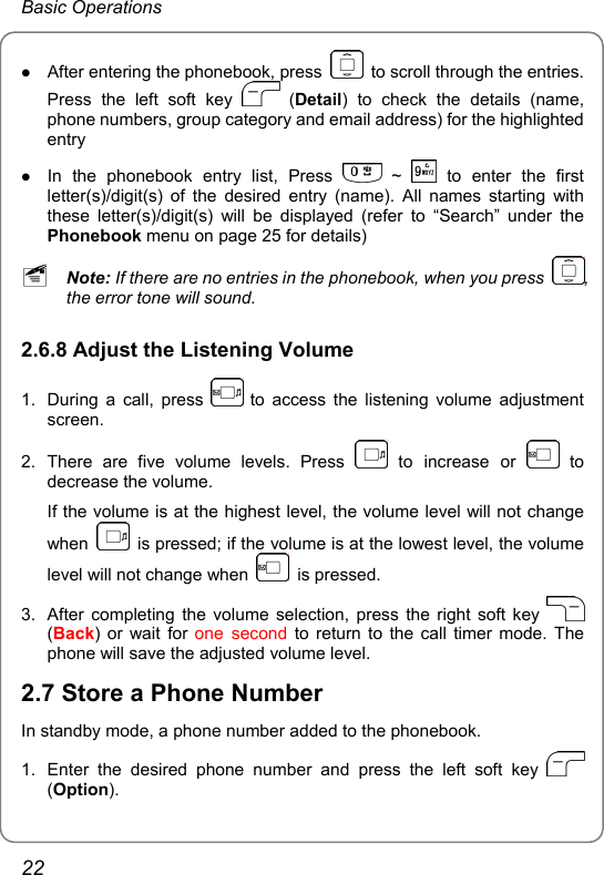 Basic Operations z After entering the phonebook, press    to scroll through the entries. Press the left soft key   (Detail) to check the details (name, phone numbers, group category and email address) for the highlighted entry z In the phonebook entry list, Press   ~   to enter the first letter(s)/digit(s) of the desired entry (name). All names starting with these letter(s)/digit(s) will be displayed (refer to “Search” under the Phonebook menu on page 25 for details) ~ Note: If there are no entries in the phonebook, when you press  , the error tone will sound. 2.6.8 Adjust the Listening Volume 1.  During a call, press   to access the listening volume adjustment screen. 2. There are five volume levels. Press   to increase or   to decrease the volume. If the volume is at the highest level, the volume level will not change when    is pressed; if the volume is at the lowest level, the volume level will not change when   is pressed. 3.  After completing the volume selection, press the right soft key   (Back) or wait for one second to return to the call timer mode. The phone will save the adjusted volume level. 2.7 Store a Phone Number In standby mode, a phone number added to the phonebook. 1.  Enter the desired phone number and press the left soft key   (Option). 22 