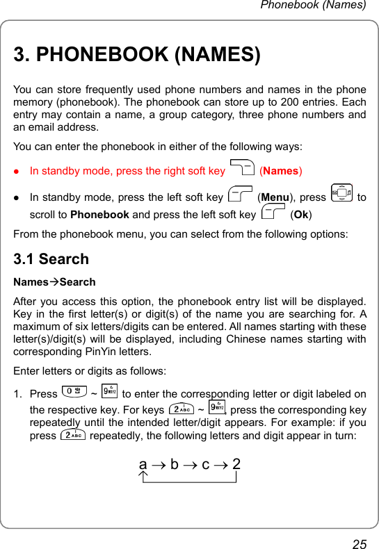 Phonebook (Names) 3. PHONEBOOK (NAMES) You can store frequently used phone numbers and names in the phone memory (phonebook). The phonebook can store up to 200 entries. Each entry may contain a name, a group category, three phone numbers and an email address. You can enter the phonebook in either of the following ways: z In standby mode, press the right soft key   (Names) z In standby mode, press the left soft key   (Menu), press   to scroll to Phonebook and press the left soft key   (Ok) From the phonebook menu, you can select from the following options: 3.1 Search NamesÆSearch After you access this option, the phonebook entry list will be displayed. Key in the first letter(s) or digit(s) of the name you are searching for. A maximum of six letters/digits can be entered. All names starting with these letter(s)/digit(s) will be displayed, including Chinese names starting with corresponding PinYin letters. Enter letters or digits as follows: 1. Press   ~    to enter the corresponding letter or digit labeled on the respective key. For keys   ~  , press the corresponding key repeatedly until the intended letter/digit appears. For example: if you press    repeatedly, the following letters and digit appear in turn: a→b→c→2 25 