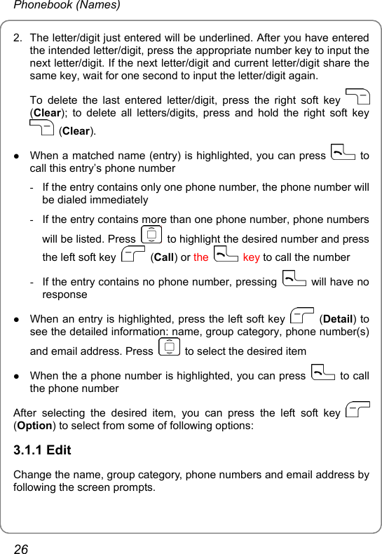 Phonebook (Names) 2.  The letter/digit just entered will be underlined. After you have entered the intended letter/digit, press the appropriate number key to input the next letter/digit. If the next letter/digit and current letter/digit share the same key, wait for one second to input the letter/digit again. To delete the last entered letter/digit, press the right soft key   (Clear); to delete all letters/digits, press and hold the right soft key  (Clear). z When a matched name (entry) is highlighted, you can press   to call this entry’s phone number -  If the entry contains only one phone number, the phone number will be dialed immediately -  If the entry contains more than one phone number, phone numbers will be listed. Press    to highlight the desired number and press the left soft key   (Call) or the   key to call the number -  If the entry contains no phone number, pressing    will have no response z When an entry is highlighted, press the left soft key   (Detail) to see the detailed information: name, group category, phone number(s) and email address. Press    to select the desired item z When the a phone number is highlighted, you can press   to call the phone number After selecting the desired item, you can press the left soft key   (Option) to select from some of following options: 3.1.1 Edit Change the name, group category, phone numbers and email address by following the screen prompts. 26 