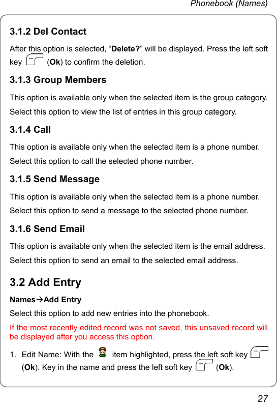 Phonebook (Names) 3.1.2 Del Contact After this option is selected, “Delete?” will be displayed. Press the left soft key   (Ok) to confirm the deletion. 3.1.3 Group Members This option is available only when the selected item is the group category. Select this option to view the list of entries in this group category. 3.1.4 Call This option is available only when the selected item is a phone number. Select this option to call the selected phone number. 3.1.5 Send Message This option is available only when the selected item is a phone number. Select this option to send a message to the selected phone number. 3.1.6 Send Email This option is available only when the selected item is the email address. Select this option to send an email to the selected email address. 3.2 Add Entry NamesÆAdd Entry Select this option to add new entries into the phonebook. If the most recently edited record was not saved, this unsaved record will be displayed after you access this option. 1. Edit Name: With the    item highlighted, press the left soft key   (Ok). Key in the name and press the left soft key   (Ok). 27 