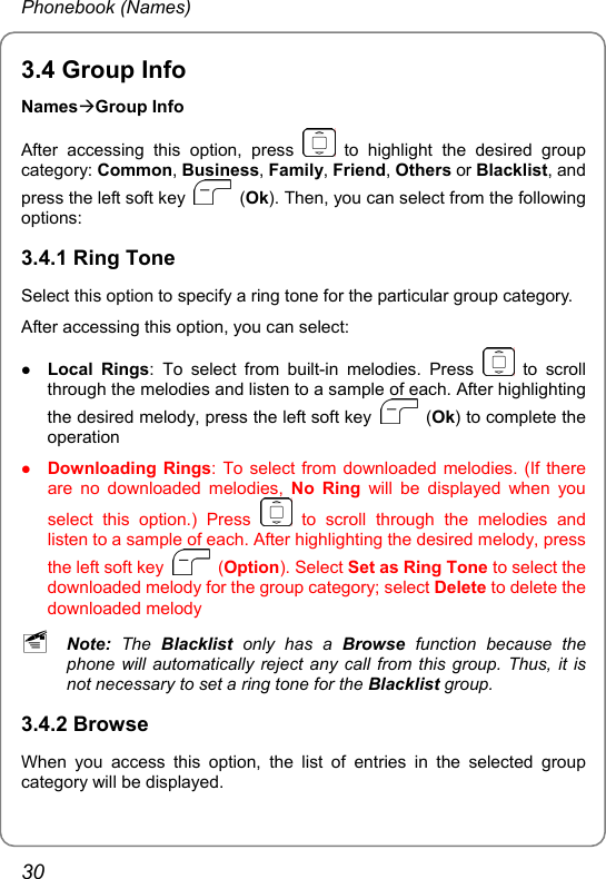 Phonebook (Names) 3.4 Group Info NamesÆGroup Info After accessing this option, press   to highlight the desired group category: Common, Business, Family, Friend, Others or Blacklist, and press the left soft key   (Ok). Then, you can select from the following options: 3.4.1 Ring Tone Select this option to specify a ring tone for the particular group category. After accessing this option, you can select: z Local Rings: To select from built-in melodies. Press   to scroll through the melodies and listen to a sample of each. After highlighting the desired melody, press the left soft key   (Ok) to complete the operation z Downloading Rings: To select from downloaded melodies. (If there are no downloaded melodies, No Ring will be displayed when you select this option.) Press   to scroll through the melodies and listen to a sample of each. After highlighting the desired melody, press the left soft key   (Option). Select Set as Ring Tone to select the downloaded melody for the group category; select Delete to delete the downloaded melody ~ Note: The Blacklist  only has a Browse function because the phone will automatically reject any call from this group. Thus, it is not necessary to set a ring tone for the Blacklist group. 3.4.2 Browse When you access this option, the list of entries in the selected group category will be displayed. 30 