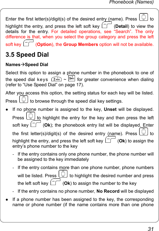 Phonebook (Names) Enter the first letter(s)/digit(s) of the desired entry (name). Press   to highlight the entry, and press the left soft key   (Detail) to view the details for the entry. For detailed operations, see “Search”. The only difference is that, when you select the group category and press the left soft key   (Option), the Group Members option will not be available. 3.5 Speed Dial NamesÆSpeed Dial Select this option to assign a phone number in the phonebook to one of the speed dial k ey s   ~   for greater convenience when dialing (refer to “Use Speed Dial” on page 17). After you access this option, the setting status for each key will be listed. Press    to browse through the speed dial key settings. z If no phone number is assigned to the key, Unset will be displayed. Press   to highlight the entry for the key and then press the left soft key   (Ok); the phonebook entry list will be displayed. Enter the first letter(s)/digit(s) of the desired entry (name). Press   to highlight the entry, and press the left soft key   (Ok) to assign the entry’s phone number to the key -  If the entry contains only one phone number, the phone number will be assigned to the key immediately -  If the entry contains more than one phone number, phone numbers will be listed. Press    to highlight the desired number and press the left soft key   (Ok) to assign the number to the key -  If the entry contains no phone number, No Record will be displayed z If a phone number has been assigned to the key, the corresponding name or phone number (if the name contains more than one phone 31 