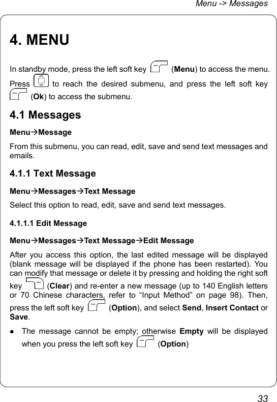 Menu -&gt; Messages 4. MENU In standby mode, press the left soft key   (Menu) to access the menu. Press   to reach the desired submenu, and press the left soft key  (Ok) to access the submenu. 4.1 Messages MenuÆMessage From this submenu, you can read, edit, save and send text messages and emails. 4.1.1 Text Message MenuÆMessagesÆText Message Select this option to read, edit, save and send text messages. 4.1.1.1 Edit Message MenuÆMessagesÆText MessageÆEdit Message After you access this option, the last edited message will be displayed (blank message will be displayed if the phone has been restarted). You can modify that message or delete it by pressing and holding the right soft key   (Clear) and re-enter a new message (up to 140 English letters or 70 Chinese characters, refer to “Input Method” on page 98). Then, press the left soft key   (Option), and select Send, Insert Contact or Save. z The message cannot be empty; otherwise Empty will be displayed when you press the left soft key   (Option) 33 