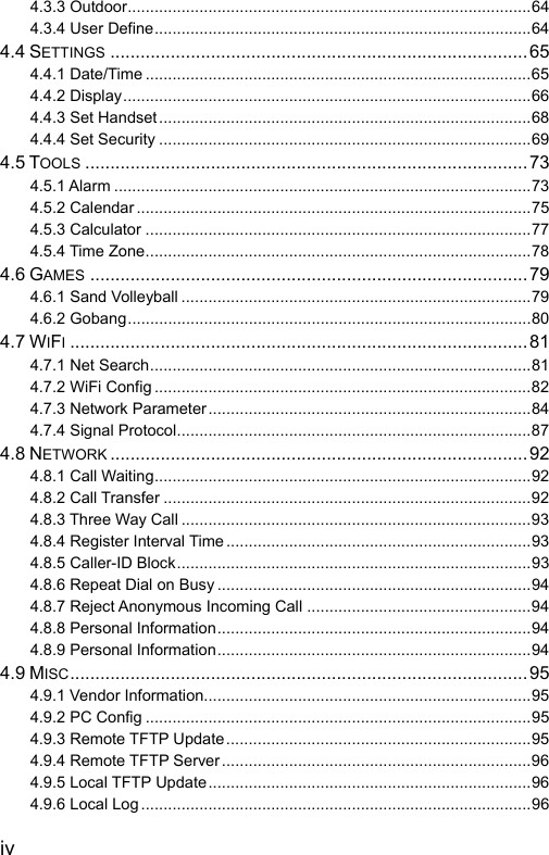  iv 4.3.3 Outdoor..........................................................................................64 4.3.4 User Define....................................................................................64 4.4 SETTINGS ...................................................................................65 4.4.1 Date/Time ......................................................................................65 4.4.2 Display...........................................................................................66 4.4.3 Set Handset...................................................................................68 4.4.4 Set Security ...................................................................................69 4.5 TOOLS ........................................................................................73 4.5.1 Alarm .............................................................................................73 4.5.2 Calendar ........................................................................................75 4.5.3 Calculator ......................................................................................77 4.5.4 Time Zone......................................................................................78 4.6 GAMES .......................................................................................79 4.6.1 Sand Volleyball ..............................................................................79 4.6.2 Gobang..........................................................................................80 4.7 WIFI...........................................................................................81 4.7.1 Net Search.....................................................................................81 4.7.2 WiFi Config ....................................................................................82 4.7.3 Network Parameter........................................................................84 4.7.4 Signal Protocol...............................................................................87 4.8 NETWORK ................................................................................... 92 4.8.1 Call Waiting....................................................................................92 4.8.2 Call Transfer ..................................................................................92 4.8.3 Three Way Call ..............................................................................93 4.8.4 Register Interval Time ....................................................................93 4.8.5 Caller-ID Block...............................................................................93 4.8.6 Repeat Dial on Busy ......................................................................94 4.8.7 Reject Anonymous Incoming Call ..................................................94 4.8.8 Personal Information......................................................................94 4.8.9 Personal Information......................................................................94 4.9 MISC...........................................................................................95 4.9.1 Vendor Information.........................................................................95 4.9.2 PC Config ......................................................................................95 4.9.3 Remote TFTP Update....................................................................95 4.9.4 Remote TFTP Server.....................................................................96 4.9.5 Local TFTP Update........................................................................96 4.9.6 Local Log.......................................................................................96 
