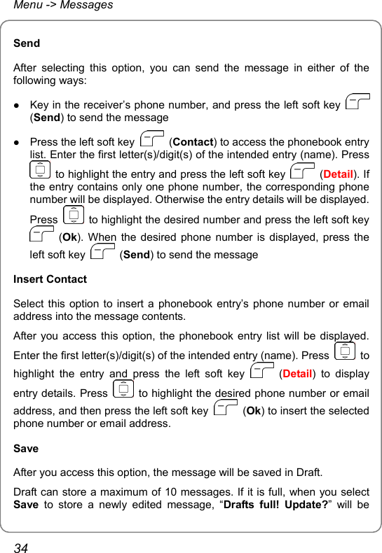 Menu -&gt; Messages Send After selecting this option, you can send the message in either of the following ways: z Key in the receiver’s phone number, and press the left soft key   (Send) to send the message z Press the left soft key   (Contact) to access the phonebook entry list. Enter the first letter(s)/digit(s) of the intended entry (name). Press   to highlight the entry and press the left soft key   (Detail). If the entry contains only one phone number, the corresponding phone number will be displayed. Otherwise the entry details will be displayed. Press    to highlight the desired number and press the left soft key  (Ok). When the desired phone number is displayed, press the left soft key   (Send) to send the message Insert Contact Select this option to insert a phonebook entry’s phone number or email address into the message contents. After you access this option, the phonebook entry list will be displayed. Enter the first letter(s)/digit(s) of the intended entry (name). Press   to highlight the entry and press the left soft key   (Detail) to display entry details. Press    to highlight the desired phone number or email address, and then press the left soft key   (Ok) to insert the selected phone number or email address. Save After you access this option, the message will be saved in Draft. Draft can store a maximum of 10 messages. If it is full, when you select Save to store a newly edited message, “Drafts full! Update?” will be 34 