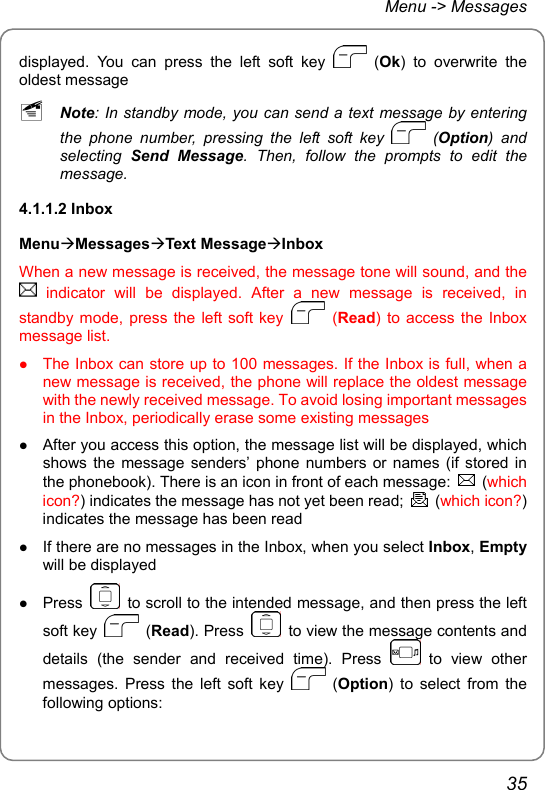 Menu -&gt; Messages displayed. You can press the left soft key   (Ok) to overwrite the oldest message ~ Note: In standby mode, you can send a text message by entering the phone number, pressing the left soft key   (Option) and selecting  Send Message. Then, follow the prompts to edit the message. 4.1.1.2 Inbox MenuÆMessagesÆText MessageÆInbox When a new message is received, the message tone will sound, and the  indicator will be displayed. After a new message is received, in standby mode, press the left soft key   (Read) to access the Inbox message list. z The Inbox can store up to 100 messages. If the Inbox is full, when a new message is received, the phone will replace the oldest message with the newly received message. To avoid losing important messages in the Inbox, periodically erase some existing messages z After you access this option, the message list will be displayed, which shows the message senders’ phone numbers or names (if stored in the phonebook). There is an icon in front of each message:   (which icon?) indicates the message has not yet been read;   (which icon?) indicates the message has been read z If there are no messages in the Inbox, when you select Inbox, Empty will be displayed z Press    to scroll to the intended message, and then press the left soft key   (Read). Press    to view the message contents and details (the sender and received time). Press   to view other messages. Press the left soft key   (Option) to select from the following options:   35 