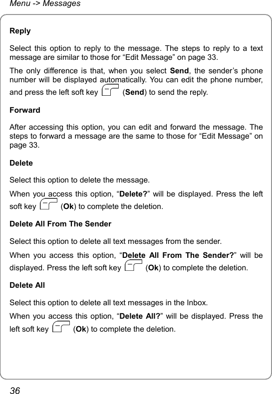 Menu -&gt; Messages Reply Select this option to reply to the message. The steps to reply to a text message are similar to those for “Edit Message” on page 33. The only difference is that, when you select Send, the sender’s phone number will be displayed automatically. You can edit the phone number, and press the left soft key   (Send) to send the reply. Forward After accessing this option, you can edit and forward the message. The steps to forward a message are the same to those for “Edit Message” on page 33. Delete Select this option to delete the message. When you access this option, “Delete?” will be displayed. Press the left soft key   (Ok) to complete the deletion. Delete All From The Sender Select this option to delete all text messages from the sender. When you access this option, “Delete All From The Sender?” will be displayed. Press the left soft key   (Ok) to complete the deletion. Delete All Select this option to delete all text messages in the Inbox. When you access this option, “Delete All?” will be displayed. Press the left soft key   (Ok) to complete the deletion. 36 