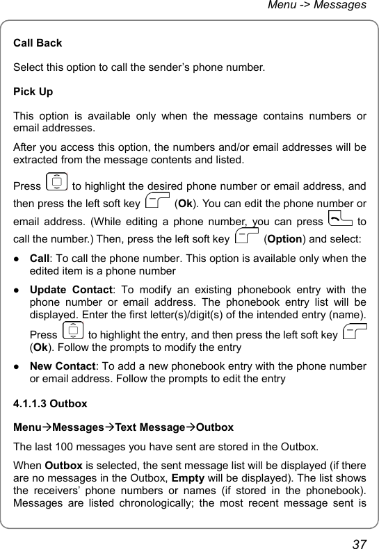 Menu -&gt; Messages Call Back Select this option to call the sender’s phone number.   Pick Up This option is available only when the message contains numbers or email addresses. After you access this option, the numbers and/or email addresses will be extracted from the message contents and listed. Press    to highlight the desired phone number or email address, and then press the left soft key   (Ok). You can edit the phone number or email address. (While editing a phone number, you can press   to call the number.) Then, press the left soft key   (Option) and select: z Call: To call the phone number. This option is available only when the edited item is a phone number z Update Contact: To modify an existing phonebook entry with the phone number or email address. The phonebook entry list will be displayed. Enter the first letter(s)/digit(s) of the intended entry (name). Press    to highlight the entry, and then press the left soft key   (Ok). Follow the prompts to modify the entry z New Contact: To add a new phonebook entry with the phone number or email address. Follow the prompts to edit the entry 4.1.1.3 Outbox MenuÆMessagesÆText MessageÆOutbox The last 100 messages you have sent are stored in the Outbox.   When Outbox is selected, the sent message list will be displayed (if there are no messages in the Outbox, Empty will be displayed). The list shows the receivers’ phone numbers or names (if stored in the phonebook). Messages are listed chronologically; the most recent message sent is 37 