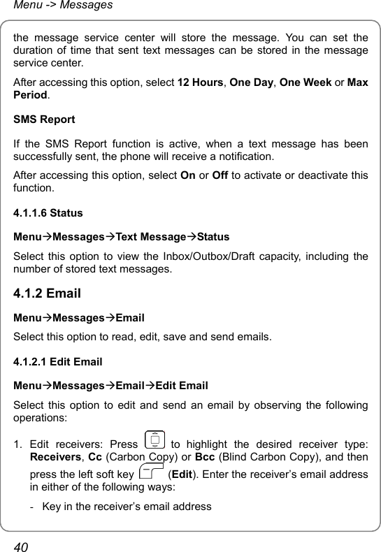 Menu -&gt; Messages the message service center will store the message. You can set the duration of time that sent text messages can be stored in the message service center. After accessing this option, select 12 Hours, One Day, One Week or Max Period. SMS Report If the SMS Report function is active, when a text message has been successfully sent, the phone will receive a notification. After accessing this option, select On or Off to activate or deactivate this function. 4.1.1.6 Status MenuÆMessagesÆText MessageÆStatus Select this option to view the Inbox/Outbox/Draft capacity, including the number of stored text messages. 4.1.2 Email MenuÆMessagesÆEmail Select this option to read, edit, save and send emails. 4.1.2.1 Edit Email MenuÆMessagesÆEmailÆEdit Email Select this option to edit and send an email by observing the following operations: 1. Edit receivers: Press   to highlight the desired receiver type: Receivers, Cc (Carbon Copy) or Bcc (Blind Carbon Copy), and then press the left soft key   (Edit). Enter the receiver’s email address in either of the following ways: -  Key in the receiver’s email address 40 