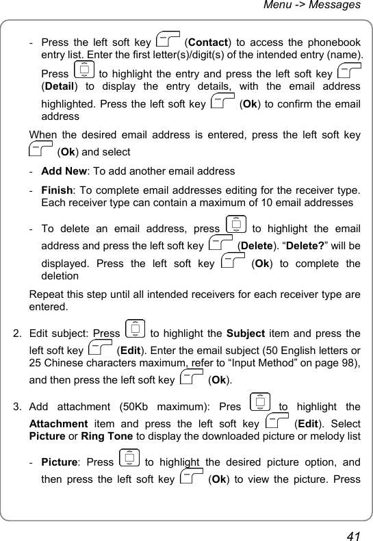 Menu -&gt; Messages -  Press the left soft key   (Contact) to access the phonebook entry list. Enter the first letter(s)/digit(s) of the intended entry (name). Press   to highlight the entry and press the left soft key   (Detail) to display the entry details, with the email address highlighted. Press the left soft key   (Ok) to confirm the email address When the desired email address is entered, press the left soft key  (Ok) and select - Add New: To add another email address - Finish: To complete email addresses editing for the receiver type. Each receiver type can contain a maximum of 10 email addresses -  To delete an email address, press   to highlight the email address and press the left soft key   (Delete). “Delete?” will be displayed. Press the left soft key   (Ok) to complete the deletion Repeat this step until all intended receivers for each receiver type are entered. 2. Edit subject: Press   to highlight the Subject item and press the left soft key   (Edit). Enter the email subject (50 English letters or 25 Chinese characters maximum, refer to “Input Method” on page 98), and then press the left soft key   (Ok). 3. Add attachment (50Kb maximum): Pres   to  highlight  the Attachment item and press the left soft key   (Edit). Select Picture or Ring Tone to display the downloaded picture or melody list - Picture: Press   to highlight the desired picture option, and then press the left soft key   (Ok) to view the picture. Press 41 