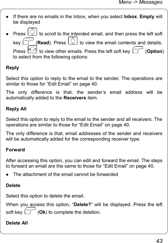 Menu -&gt; Messages z If there are no emails in the Inbox, when you select Inbox, Empty will be displayed z Press    to scroll to the intended email, and then press the left soft key   (Read). Press    to view the email contents and details. Press    to view other emails. Press the left soft key   (Option) to select from the following options:   Reply Select this option to reply to the email to the sender. The operations are similar to those for “Edit Email” on page 40. The only difference is that, the sender’s email address will be automatically added to the Receivers item. Reply All Select this option to reply to the email to the sender and all receivers. The operations are similar to those for “Edit Email” on page 40. The only difference is that, email addresses of the sender and receivers will be automatically added for the corresponding receiver type. Forward After accessing this option, you can edit and forward the email. The steps to forward an email are the same to those for “Edit Email” on page 40. z The attachment of the email cannot be forwarded Delete Select this option to delete the email. When you access this option, “Delete?” will be displayed. Press the left soft key   (Ok) to complete the deletion. Delete All 43 