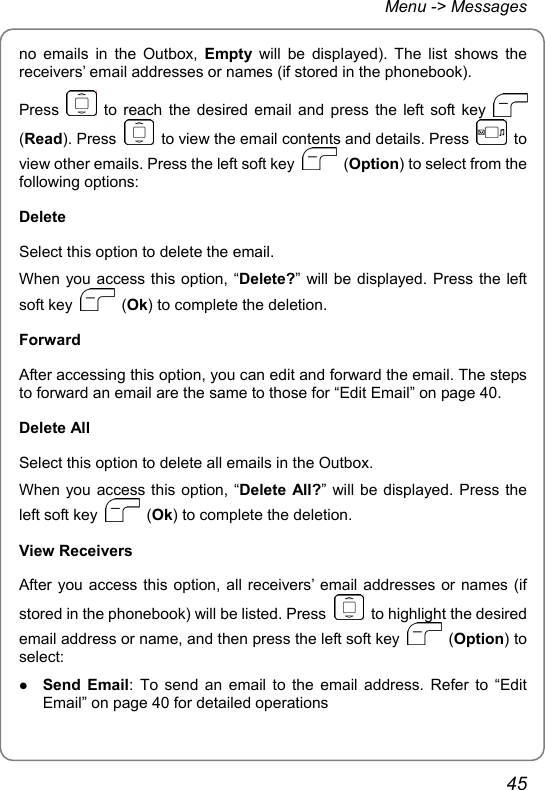 Menu -&gt; Messages no emails in the Outbox, Empty will be displayed). The list shows the receivers’ email addresses or names (if stored in the phonebook).   Press   to reach the desired email and press the left soft key   (Read). Press    to view the email contents and details. Press   to view other emails. Press the left soft key   (Option) to select from the following options: Delete Select this option to delete the email. When you access this option, “Delete?” will be displayed. Press the left soft key   (Ok) to complete the deletion. Forward After accessing this option, you can edit and forward the email. The steps to forward an email are the same to those for “Edit Email” on page 40. Delete All Select this option to delete all emails in the Outbox. When you access this option, “Delete All?” will be displayed. Press the left soft key   (Ok) to complete the deletion. View Receivers After you access this option, all receivers’ email addresses or names (if stored in the phonebook) will be listed. Press    to highlight the desired email address or name, and then press the left soft key   (Option) to select: z Send Email: To send an email to the email address. Refer to “Edit Email” on page 40 for detailed operations 45 