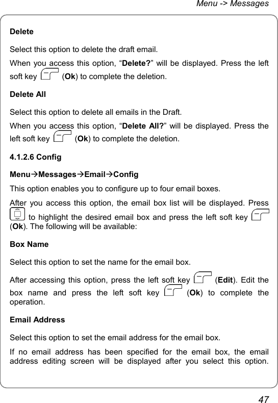 Menu -&gt; Messages Delete Select this option to delete the draft email. When you access this option, “Delete?” will be displayed. Press the left soft key   (Ok) to complete the deletion. Delete All Select this option to delete all emails in the Draft. When you access this option, “Delete All?” will be displayed. Press the left soft key   (Ok) to complete the deletion. 4.1.2.6 Config MenuÆMessagesÆEmailÆConfig This option enables you to configure up to four email boxes. After you access this option, the email box list will be displayed. Press  to highlight the desired email box and press the left soft key   (Ok). The following will be available: Box Name Select this option to set the name for the email box. After accessing this option, press the left soft key   (Edit). Edit the box name and press the left soft key   (Ok) to complete the operation. Email Address Select this option to set the email address for the email box. If no email address has been specified for the email box, the email address editing screen will be displayed after you select this option. 47 